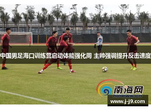 中国男足海口训练营启动体能强化周 主帅强调提升反击速度 中国男足海口训练营启动体能强化周 主帅强调提升反击速度