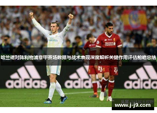 哈兰德对阵利物浦意甲赛场数据与战术表现深度解析关键作用评估前瞻总结 哈兰德对阵利物浦意甲赛场数据与战术表现深度解析关键作用评估前瞻总结