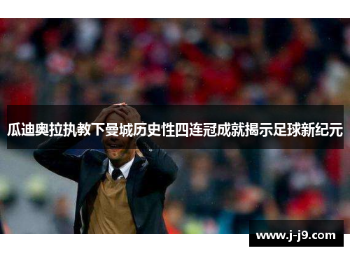 瓜迪奥拉执教下曼城历史性四连冠成就揭示足球新纪元 瓜迪奥拉执教下曼城历史性四连冠成就揭示足球新纪元