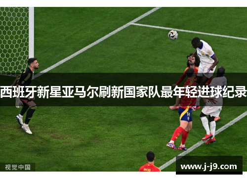 西班牙新星亚马尔刷新国家队最年轻进球纪录 西班牙新星亚马尔刷新国家队最年轻进球纪录